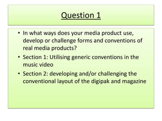 Question 1
• In what ways does your media product use,
develop or challenge forms and conventions of
real media products?
• Section 1: Utilising generic conventions in the
music video
• Section 2: developing and/or challenging the
conventional layout of the digipak and magazine
 