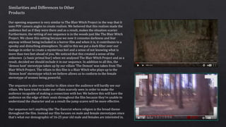 Similarities and Differences to Other
Products
Our opening sequence is very similar to The Blair Witch Project in the way that it
uses POV camera angles to create realism. We believed that this realism made the
audience feel as if they were there and as a result, makes the situation scarier.
Furthermore, the setting of our sequence is in the woods just like The Blair Witch
Project. We chose this setting because we now it connotes darkness and fear
anyway without being included in a horror film and when it is, it contributes to a
spooky and disturbing atmosphere. To add to this we put a dark filter over our
footage in order to create a mysterious feel and a sense of not knowing what is
more than two feet ahead of you. We noticed that this created a sense of the
unknown (a basic primal fear) when we analysed The Blair Witch Project and as a
result, decided we should include it in our sequence. In addition to all this, the
‘demon host’ stereotype taken up by our villain ‘The Demon’ was taken from The
Blair Witch Project. The villain in this film is a Blair Witch who plays up to the
‘demon host’ stereotype which we believe allows us to conform to the female
stereotype of women being powerful.
The sequence is also very similar to Alien since the audience will hardly see our
villain. We have tried to make our villain scarcely seen in order to make the
audience incapable of making a connection with her. We believe this will have the
audience on the edge of their seats throughout the film because they’re unable to
understand the character and as a result the jump scares will be more effective.
Our sequence isn’t anything like The Exorcist where religion is the broad theme
throughout the film. Instead our film focuses on male and female stereotypes since
that’s what our demographic of 16-25 year old male and females are interested in.
 