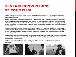 GENERIC CONVENTIONS
OF YOUR FILM
Our film belongs to the crime genre, it could also be heavily linked to the neo-noir genre with many
references throughout.
Our film followed the narrative conventions of a crime thriller with a classic ‘who done it?’ structure.
As previously mentioned above the film also links to the neo-noir genre. To ensure the crime/thriller
audience enjoyed the film we filled it with action and a storyline that leaves the viewer trying to work
out who committed the murder. Black and white shots with piano over the top also help link the film to
the noir genre.
However, unlike conventional detective films which depend on a degree of realism or ‘verisimilitude’
our film requires the audience to suspend disbelief because we have used black and white for parts of
our film. We used black and white to establish flashbacks to try and alert our audience of when we
were looking into the past.
Many crime/thriller films may include large budget action scenes, due to working without a budget we
were unable to include this element. We tried to include action and suspense in other ways which
could be done with no money.
Our film could definitely be described as a hybrid, fitting into the crime/thriller and neo-noir
categories.
 