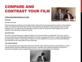 COMPARE AND
CONTRAST YOUR FILM
3 Films that helped influence our film
Prisoners
Narrative structure
Prisoners keeps the audience on the edge of their seat as they try to guess what the outcome of the storyline
will be. The darker tones of the film and role of the detective are elements of the production which we took
inspiration from. As well as this, the detectives costume (mise en scene) and certain settings such as the
interview room also gave us ideas for our film.
Out of the Past
This film noir production gave us plenty of ideas on how to give the film a vintage feel. The music, camera
work and costumes used all provided inspiration for our film. Looking at films from a range of decades gave us
an opportunity to take in a wide range of material. This then allowed for us to pick out of favourite elements
from each film as we constructed our own production.
The Usual Suspects
The usual suspects has a large twist at the end of the film. After watching the film we decided that our short
should contain a shock for audiences right at the last. Therefore, this provided inspiration in the form of
structure and storyline, giving us great ideas of how to input a major twist into our storyline.
 