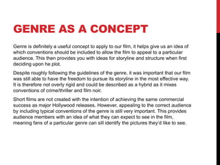 GENRE AS A CONCEPT
Genre is definitely a useful concept to apply to our film, it helps give us an idea of
which conventions should be included to allow the film to appeal to a particular
audience. This then provides you with ideas for storyline and structure when first
deciding upon he plot.
Despite roughly following the guidelines of the genre, it was important that our film
was still able to have the freedom to pursue its storyline in the most effective way.
It is therefore not overly rigid and could be described as a hybrid as it mixes
conventions of crime/thriller and film noir.
Short films are not created with the intention of achieving the same commercial
success as major Hollywood releases. However, appealing to the correct audience
by including typical conventions of the genre is still very important. This provides
audience members with an idea of what they can expect to see in the film,
meaning fans of a particular genre can sill identify the pictures they’d like to see.
 