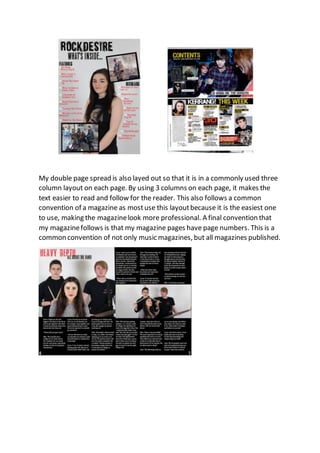 My double page spread is also layed out so that it is in a commonly used three
column layout on each page. By using 3 columns on each page, it makes the
text easier to read and follow for the reader. This also follows a common
convention of a magazine as mostuse this layoutbecause it is the easiest one
to use, making the magazinelook more professional. A final convention that
my magazinefollows is that my magazine pages have page numbers. This is a
common convention of not only music magazines, but all magazines published.
 