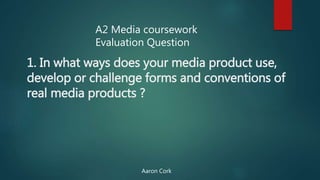 1. In what ways does your media product use,
develop or challenge forms and conventions of
real media products ?
A2 Media coursework
Evaluation Question
Aaron Cork
 