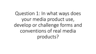 Question 1: In what ways does
your media product use,
develop or challenge forms and
conventions of real media
products?
 