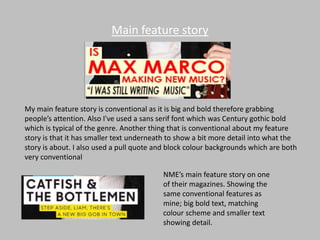 Main feature story
My main feature story is conventional as it is big and bold therefore grabbing
people’s attention. Also I've used a sans serif font which was Century gothic bold
which is typical of the genre. Another thing that is conventional about my feature
story is that it has smaller text underneath to show a bit more detail into what the
story is about. I also used a pull quote and block colour backgrounds which are both
very conventional
NME’s main feature story on one
of their magazines. Showing the
same conventional features as
mine; big bold text, matching
colour scheme and smaller text
showing detail.
 