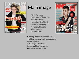 Main image
•Looking directly at the camera
•Holding a prop with is iconographic
with the genre
•Wearing clothes that is
iconographic of the genre
•Relates the main story
My indie music
magazine (left) and the
real indie music
magazine (right) both
have the following
features which are
what makes it
conventional:
 