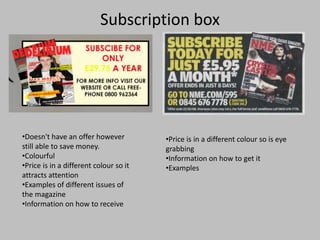 Subscription box
•Doesn't have an offer however
still able to save money.
•Colourful
•Price is in a different colour so it
attracts attention
•Examples of different issues of
the magazine
•Information on how to receive
•Price is in a different colour so is eye
grabbing
•Information on how to get it
•Examples
 