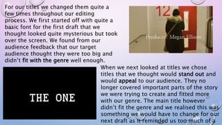 For our titles we changed them quite a
few times throughout our editing
process. We first started off with quite a
basic font for the first draft that we
thought looked quite mysterious but took
over the screen. We found from our
audience feedback that our target
audience thought they were too big and
didn’t fit with the genre well enough.
When we next looked at titles we chose
titles that we thought would stand out and
would appeal to our audience. They no
longer covered important parts of the story
we were trying to create and fitted more
with our genre. The main title however
didn’t fit the genre and we realised this was
something we would have to change for our
next draft as it reminded us too much of a
 