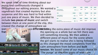 We spent a lot of time thinking about our
music and continuously changed it
throughout our editing process. We wanted a
soundtrack that created mystery but also
suspense and this was hard to find within
just one piece of music. We then decided to
include two pieces of music and switch
between them at one point of the clip, this
created the change of atmosphere we
wanted as this was now a different time
frame.
Including the extra piece of music did improve
the opening as a whole but we felt there was
still something missing. We then added a
different piece of music for the scene where
the girl starts to realise she is being followed
as this changed the mood completely from the
calm atmosphere from before and built
tension. We based some of our music choice on
‘The purge’ as this film starts of with calm
 