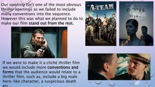 Our opening isn’t one of the most obvious
thriller openings as we failed to include
many conventions into the sequence.
However this was what we planned to do to
make our film stand out from the rest.
If we were to make it a cliché thriller film
we would include more conventions and
forms that the audience would relate to a
thriller film, such as, include a big male
hero-like character, a suspicious death
 