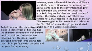 However, eventually we did decide to include a
few thriller conventions into our opening such
as; we conformed to the convention that girls
are vulnerable and the ones to always be
attacked, they are helpless and weak and can’t
protect themselves which is why there is a
female not a male tied up in the back of the car.
This stereotype can be seen in films such as in
the film ‘Taken’ where the girl gets abducted
and is seen as a weak sexual object.To help support this stereotype and
cliché in these types of films we had
the character continue to look behind
her in a panic as if someone was
following her. This idea is quite
overused in thriller films but we felt
that it fit in perfectly with our plot and
our plan for our opening.
 
