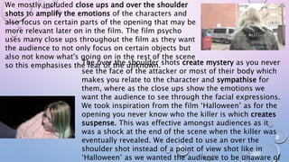 We mostly included close ups and over the shoulder
shots to amplify the emotions of the characters and
also focus on certain parts of the opening that may be
more relevant later on in the film. The film psycho
uses many close ups throughout the film as they want
the audience to not only focus on certain objects but
also not know what's going on in the rest of the scene
so this emphasises the fear of the unknown.The over the shoulder shots create mystery as you never
see the face of the attacker or most of their body which
makes you relate to the character and sympathise for
them, where as the close ups show the emotions we
want the audience to see through the facial expressions.
We took inspiration from the film ‘Halloween’ as for the
opening you never know who the killer is which creates
suspense. This was effective amongst audiences as it
was a shock at the end of the scene when the killer was
eventually revealed. We decided to use an over the
shoulder shot instead of a point of view shot like in
‘Halloween’ as we wanted the audience to be unaware of
 
