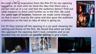 We took a lot of inspiration from the film P2 for our opening
sequence, to start with we liked the idea that there was a
person tied up in a car and that the audience doesn’t find out
what happens to them until further on in the film. We used
the same type of location, however we made some changes
so that it wasn’t exactly the same and also gave the audience
a backstory so the had an idea of what is going on.
For P2 they started off the opening in a car park showing the
setting and theme of the film. We found that when we tried
this approach the opening didn’t look complete and so we
decided that we would use parallel editing to give a back
story as to how the person appeared in the car.
 
