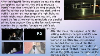 After the second filming session we realised that
the opening was quite short and to recreate it
would mean that it wouldn’t be long enough. We
also found that our footage was too dark and we
would have to re-shoot to get the right lighting,
which might mean changing the location, this
would be fine as we wanted to include our parallel
editing idea anyway. Due to the fact we knew we
wouldn’t be using this footage we didn’t add
sounds or titles as we were going to re-shoot
using a slightly different storyline. After the main titles appear in P2, the
setting suddenly changes and it’s now
before the car park scene. There’s a
woman in an office like environment,
we decided that we would film the
character getting ready for the day so
that you could tell that it was the same
day as the clothing was the same as the
previous scene.
 