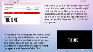 As we shot more footage we looked over
our titles again and decided we wanted to
find titles that appealed more to people
and didn’t look as boring. We finally
decided on a font that we agreed fitted
our genre and theme of the film.
We chose to use a font called ‘Waste of
time’ for our main titles as we thought
that the slash on the letters implies
distortion and that not everything will
be ok. It is inspired by the gift which is
another stalker themed film that fitted
our genre.
 