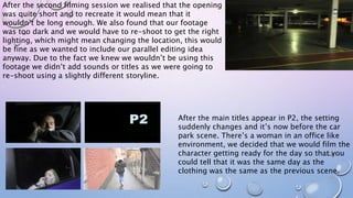 After the second filming session we realised that the opening
was quite short and to recreate it would mean that it
wouldn’t be long enough. We also found that our footage
was too dark and we would have to re-shoot to get the right
lighting, which might mean changing the location, this would
be fine as we wanted to include our parallel editing idea
anyway. Due to the fact we knew we wouldn’t be using this
footage we didn’t add sounds or titles as we were going to
re-shoot using a slightly different storyline.
After the main titles appear in P2, the setting
suddenly changes and it’s now before the car
park scene. There’s a woman in an office like
environment, we decided that we would film the
character getting ready for the day so that you
could tell that it was the same day as the
clothing was the same as the previous scene.
 