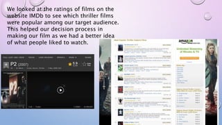 We looked at the ratings of films on the
website IMDb to see which thriller films
were popular among our target audience.
This helped our decision process in
making our film as we had a better idea
of what people liked to watch.
 