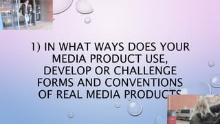 1) IN WHAT WAYS DOES YOUR
MEDIA PRODUCT USE,
DEVELOP OR CHALLENGE
FORMS AND CONVENTIONS
OF REAL MEDIA PRODUCTS
 