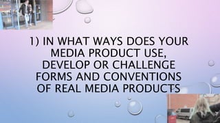 1) IN WHAT WAYS DOES YOUR
MEDIA PRODUCT USE,
DEVELOP OR CHALLENGE
FORMS AND CONVENTIONS
OF REAL MEDIA PRODUCTS
 