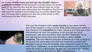 We mostly included close ups and over the shoulder shots to
amplify the emotions of the characters and also focus on certain
parts of the opening that may be more relevant later on in the
film. The film psycho uses many close ups throughout the film as
they want the audience to not only focus on certain objects but
also not know what's going on in the rest of the scene so this
emphasises the fear of the unknown.
The over the shoulder shots create mystery as you never see the
face of the attacker or most of their body which makes you relate to
the character and sympathise for them, where as the close ups show
the emotions we want the audience to see through the facial
expressions. We took inspiration from the film ‘Halloween’ as for
the opening you never know who the killer is which creates
suspense. This was effective amongst audiences as it was a shock at
the end of the scene when the killer was eventually revealed. We
decided to use an over the shoulder shot instead of a point of view
shot like in ‘Halloween’ as we wanted the audience to be unaware of
when the attack is taking place. As you can’t see where the attacker
comes from we feel that this has been accomplished.
 