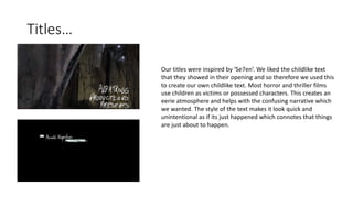 Titles…
Our titles were inspired by ‘Se7en’. We liked the childlike text
that they showed in their opening and so therefore we used this
to create our own childlike text. Most horror and thriller films
use children as victims or possessed characters. This creates an
eerie atmosphere and helps with the confusing narrative which
we wanted. The style of the text makes it look quick and
unintentional as if its just happened which connotes that things
are just about to happen.
 