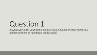 Question 1
In what ways does your media products use, develop or challenge forms
and conventions of real media productions?
 