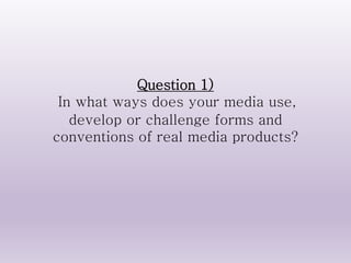 Question 1)
In what ways does your media use,
develop or challenge forms and
conventions of real media products?
 