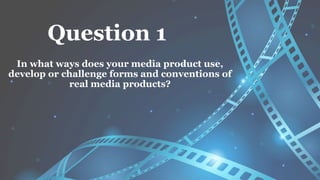 Question 1
In what ways does your media product use,
develop or challenge forms and conventions of
real media products?
 