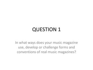 QUESTION 1
In what ways does your music magazine
use, develop or challenge forms and
conventions of real music magazines?
 