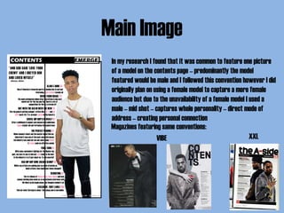 Main Image
In my research I found that it was common to feature one picture
of a model on the contents page – predominantly the model
featured would be male and I followed this convention however I did
originally plan on using a female model to capture a more female
audience but due to the unavailability of a female model I used a
male – mid shot – captures whole personality – direct mode of
address – creating personal connection
Magazines featuring same conventions:
VIBE XXL
 