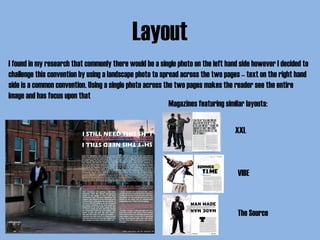 Layout
I found in my research that commonly there would be a single photo on the left hand side however I decided to
challenge this convention by using a landscape photo to spread across the two pages – text on the right hand
side is a common convention. Using a single photo across the two pages makes the reader see the entire
image and has focus upon that
Magazines featuring similar layouts:
XXL
VIBE
The Source
 