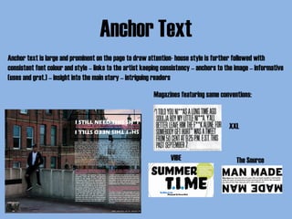Anchor Text
Anchor text is large and prominent on the page to draw attention- house style is further followed with
consistent font colour and style – links to the artist keeping consistency – anchors to the image – informative
(uses and grat.) – insight into the main story – intriguing readers
Magazines featuring same conventions:
VIBE The Source
XXL
 