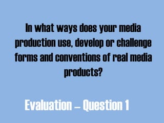 In what ways does your media
production use, develop or challenge
forms and conventions of real media
products?
Evaluation – Question 1
 