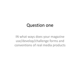 Question one
IN what ways does your magazine
use/develop/challenge forms and
conventions of real media products
 