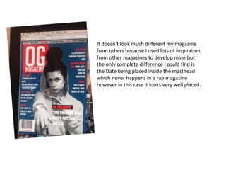 It doesn’t look much different my magazine
from others because I used lots of inspiration
from other magazines to develop mine but
the only complete difference I could find is
the Date being placed inside the masthead
which never happens in a rap magazine
however in this case it looks very well placed.
 