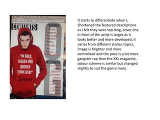It starts to differentiate when I,
Shortened the featured descriptions
as I felt they were too long, cover line
in front of the artist is larges as it
looks better and more developed, it
varies from different stories topics,
image is brighter and more
centralised and the pose is a lot more
gangster rap than the XXL magazine,
colour scheme is similar but changed
slightly to suit the genre more.
 