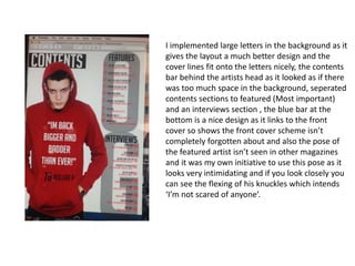 I implemented large letters in the background as it
gives the layout a much better design and the
cover lines fit onto the letters nicely, the contents
bar behind the artists head as it looked as if there
was too much space in the background, seperated
contents sections to featured (Most important)
and an interviews section , the blue bar at the
bottom is a nice design as it links to the front
cover so shows the front cover scheme isn’t
completely forgotten about and also the pose of
the featured artist isn’t seen in other magazines
and it was my own initiative to use this pose as it
looks very intimidating and if you look closely you
can see the flexing of his knuckles which intends
‘I’m not scared of anyone’.
 
