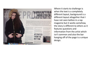 Where it starts to challenge is
when the text is a completely
different layout, background is a
different layout altogether that I
have not seen before in a rap
magazine but the large hashtag
text works somehow, the story is
different to others as it features
questions and information from
the artist which isn’t common and
also the bar hanging off of the
page is a unique design, also the
feature of the picture story at the
bottom is much different from any
other rap magazine.
 