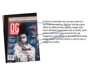 It starts to develop into my own work as I
use features such as: Top bar having a grey
effect to differentiate slightly, longer and
more detailed cover lines (not as brief), pose
of the artist isn’t very common for rap
magazines and neither is the black and white
image colour scheme which is rare to see in
magazines today.
 