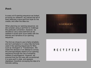 In every sci-fi opening sequence we looked
at during our research, we noticed that all of
them featured a sans-serif font style for the
credits, and often the titles too.
When planning our opening sequence, we
did consider using a serif font to challenge
this particular convention. However, we
decided to use a sans-serif font as we
realised it would work much better with the
themes and narrative of our opening
sequence.
The font we chose to use is fairly simplistic,
and isn’t animated or in colour like the fonts
used in the opening sequences for films
such as ‘Divergent’ or ‘Transformers’. We
made this decision in an attempt to convey
the post-apocalyptic aspect of our opening
sequence through the use of simplicity
instead of extravagance. However, we
ensured that the font was still conventional;
it is sans-serif in style, and appears
digitalised, therefore conveying the idea of a
futuristic setting.
Font
 