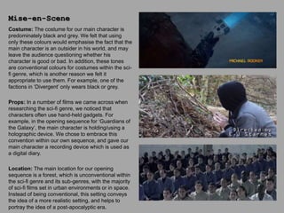 Costume: The costume for our main character is
predominately black and grey. We felt that using
only these colours would emphasise the fact that the
main character is an outsider in his world, and may
leave the audience questioning whether his
character is good or bad. In addition, these tones
are conventional colours for costumes within the sci-
fi genre, which is another reason we felt it
appropriate to use them. For example, one of the
factions in ‘Divergent’ only wears black or grey.
Props: In a number of films we came across when
researching the sci-fi genre, we noticed that
characters often use hand-held gadgets. For
example, in the opening sequence for ‘Guardians of
the Galaxy’, the main character is holding/using a
holographic device. We chose to embrace this
convention within our own sequence, and gave our
main character a recording device which is used as
a digital diary.
Location: The main location for our opening
sequence is a forest, which is unconventional within
the sci-fi genre and its sub-genres, with the majority
of sci-fi films set in urban environments or in space.
Instead of being conventional, this setting conveys
the idea of a more realistic setting, and helps to
portray the idea of a post-apocalyptic era.
Mise-en-Scene
 