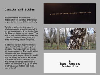 Both our credits and titles are
displayed in our selected font in order
to give our sequence better continuity.
To help us determine the order in
which our credits should appear within
our sequence, we took inspiration from
the ‘Divergent’ opening sequence. This
was to ensure that the credit order was
conventional to the sci-fi genre, and
more importantly, to our sub-genre.
In addition, we took inspiration once
again from the ‘Moon’ opening when
choosing how to position our credits
within our sequence. The credits within
this particular opening sequence
always appear as part of the film world
(e.g. on walls). As a result, we chose
to position all of our credits so that
they would appear as if they were a
part of our film world (e.g. up the side
of a tree), as we felt this was more
conventional.
Credits and Titles
 