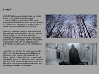 We felt that the non-diegetic music we chose
to use in our opening sequence was
conventional to the sci-fi genre. The track
features orchestral instruments such as strings
and drums, and the tempo is similar to that of
tracks conventionally used in sci-fi films.
We had considered using an alternative track
which heavily featured piano, and had a much
slower tempo, as we felt that this would
challenge conventions. However, after some
consideration, we decided that the track didn’t
fit particularly well with our sequence, and
didn’t create the atmosphere we were looking
for.
In addition, we felt that the track we chose to
use in our opening sequence could become
the theme motif for our main character, as
theme motifs for characters are conventional
to the sci-fi genre. For example, Darth Vader in
the ‘Star Wars’ series has his own theme motif,
which has become extremely well-known, and
will always be linked to the series.
Sound
 