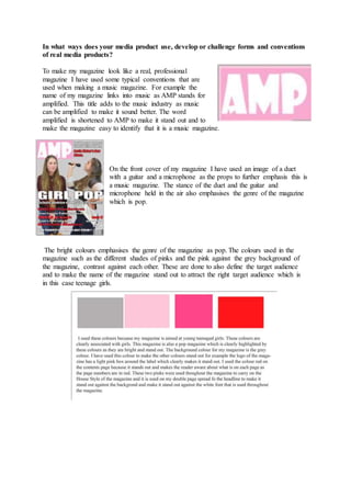 In what ways does your media product use, develop or challenge forms and conventions
of real media products?
To make my magazine look like a real, professional
magazine I have used some typical conventions that are
used when making a music magazine. For example the
name of my magazine links into music as AMP stands for
amplified. This title adds to the music industry as music
can be amplified to make it sound better. The word
amplified is shortened to AMP to make it stand out and to
make the magazine easy to identify that it is a music magazine.
On the front cover of my magazine I have used an image of a duet
with a guitar and a microphone as the props to further emphasis this is
a music magazine. The stance of the duet and the guitar and
microphone held in the air also emphasises the genre of the magazine
which is pop.
The bright colours emphasises the genre of the magazine as pop. The colours used in the
magazine such as the different shades of pinks and the pink against the grey background of
the magazine, contrast against each other. These are done to also define the target audience
and to make the name of the magazine stand out to attract the right target audience which is
in this case teenage girls.
 