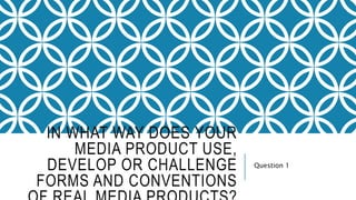 IN WHAT WAY DOES YOUR
MEDIA PRODUCT USE,
DEVELOP OR CHALLENGE
FORMS AND CONVENTIONS
Question 1
 