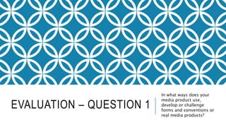 EVALUATION – QUESTION 1
In what ways does your
media product use,
develop or challenge
forms and conventions or
real media products?
 