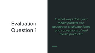 Evaluation
Question 1
In what ways does your
media product use,
develop or challenge forms
and conventions of real
media products?
 