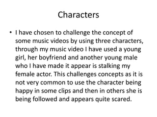 Characters
• I have chosen to challenge the concept of
some music videos by using three characters,
through my music video I have used a young
girl, her boyfriend and another young male
who I have made it appear is stalking my
female actor. This challenges concepts as it is
not very common to use the character being
happy in some clips and then in others she is
being followed and appears quite scared.
 