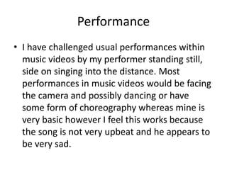 Performance
• I have challenged usual performances within
music videos by my performer standing still,
side on singing into the distance. Most
performances in music videos would be facing
the camera and possibly dancing or have
some form of choreography whereas mine is
very basic however I feel this works because
the song is not very upbeat and he appears to
be very sad.
 
