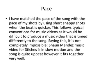 Pace
• I have matched the pace of the song with the
pace of my shots by using short snappy shots
when the beat is quicker. This follows typical
conventions for music videos as it would be
difficult to produce a music video that is timed
differently to the song. Saying this, it is not
completely impossible; Shaun Mendez music
video for Stiches is in slow motion and the
song is quite upbeat however it fits together
very well.
 